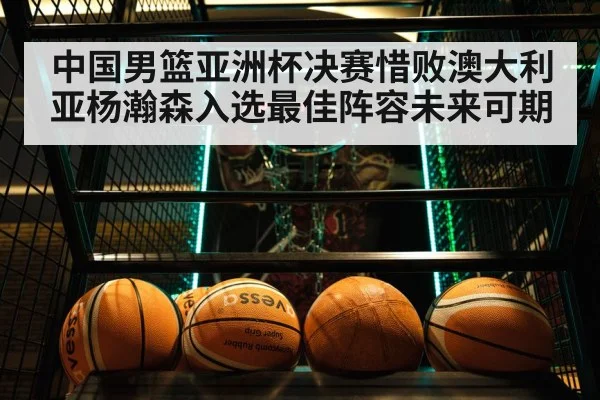 中国男篮亚洲杯决赛惜败澳大利亚杨瀚森入选最佳阵容未来可期